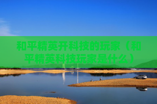 和平精英开科技的玩家（和平精英科技玩家是什么）